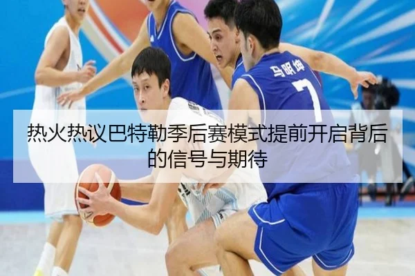 热火热议巴特勒季后赛模式提前开启背后的信号与期待